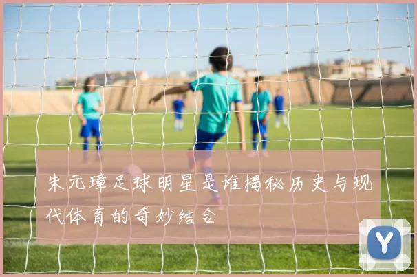 朱元璋足球明星是谁揭秘历史与现代体育的奇妙结合