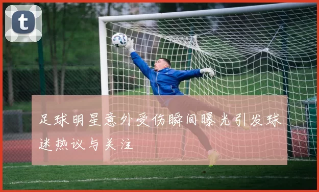 足球明星意外受伤瞬间曝光引发球迷热议与关注