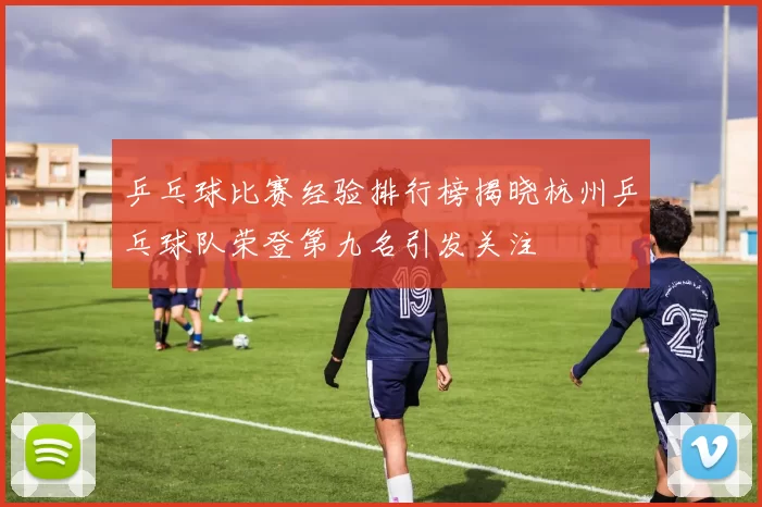 乒乓球比赛经验排行榜揭晓杭州乒乓球队荣登第九名引发关注