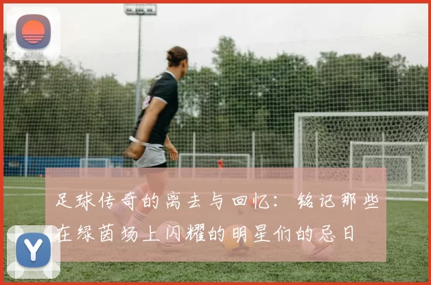 足球传奇的离去与回忆：铭记那些在绿茵场上闪耀的明星们的忌日