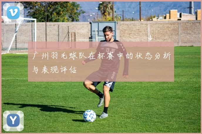 广州羽毛球队在杯赛中的状态分析与表现评估