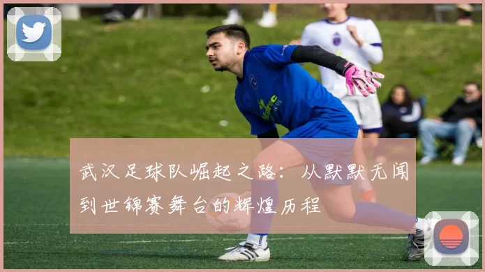 武汉足球队崛起之路：从默默无闻到世锦赛舞台的辉煌历程