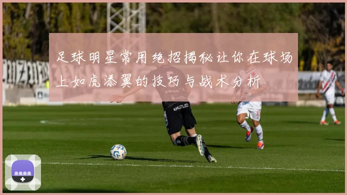 足球明星常用绝招揭秘让你在球场上如虎添翼的技巧与战术分析